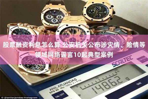 股票融资利息怎么算 公安机关公布涉灾情、险情等领域网络谣言10起典型案例