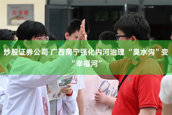 炒股证券公司 广西南宁强化内河治理 “臭水沟”变“幸福河”