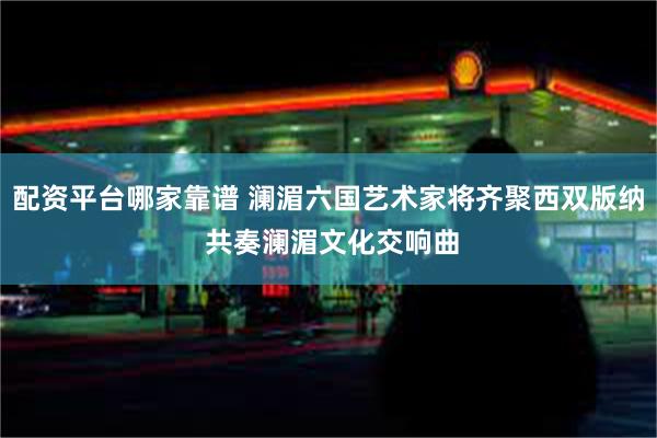 配资平台哪家靠谱 澜湄六国艺术家将齐聚西双版纳 共奏澜湄文化交响曲