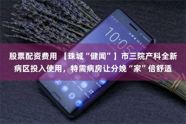 股票配资费用 【珠城“健闻”】市三院产科全新病区投入使用，特需病房让分娩“家”倍