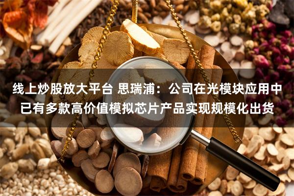 线上炒股放大平台 思瑞浦：公司在光模块应用中已有多款高价值模拟芯片产品实现规模化