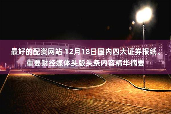 最好的配资网站 12月18日国内四大证券报纸、重要财经媒体头版头条内容精华摘要