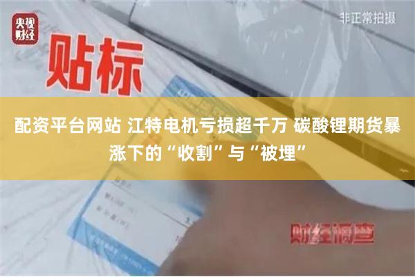 配资平台网站 江特电机亏损超千万 碳酸锂期货暴涨下的“收割”与“被埋”